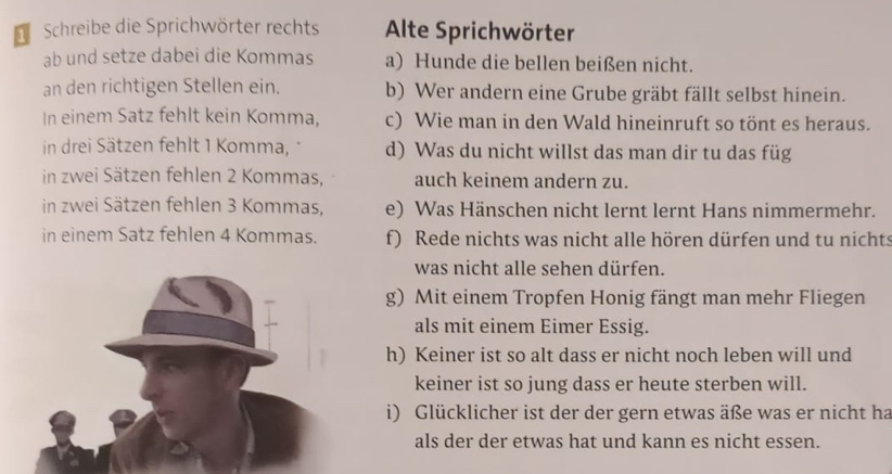 Schreibe die Sprichwörter rechts Alte Sprichwörter 
ab und setze dabei die Kommas a) Hunde die bellen beißen nicht. 
an den richtigen Stellen ein. b) Wer andern eine Grube gräbt fällt selbst hinein. 
In einem Satz fehlt kein Komma, c) Wie man in den Wald hineinruft so tönt es heraus. 
in drei Sätzen fehlt 1 Komma, d) Was du nicht willst das man dir tu das füg 
in zwei Sätzen fehlen 2 Kommas, auch keinem andern zu. 
in zwei Sätzen fehlen 3 Kommas, e) Was Hänschen nicht lernt lernt Hans nimmermehr. 
in einem Satz fehlen 4 Kommas. f) Rede nichts was nicht alle hören dürfen und tu nichts 
was nicht alle sehen dürfen. 
g) Mit einem Tropfen Honig fängt man mehr Fliegen 
als mit einem Eimer Essig. 
h) Keiner ist so alt dass er nicht noch leben will und 
keiner ist so jung dass er heute sterben will. 
i) Glücklicher ist der der gern etwas äße was er nicht ha 
als der der etwas hat und kann es nicht essen.