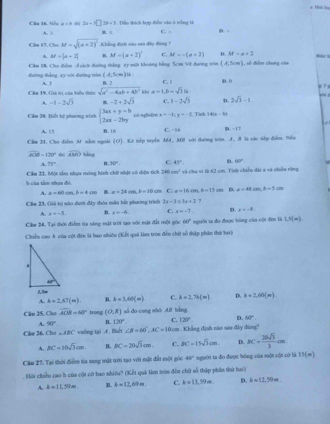 Hối los
Cầu 16. Nếu a thi 2a+3□ 2b+3. Dầu thích hợp điễn vào ô trống là
A. 2. B. ≤ . C. < . D. >.
Câu 17. Cho M=sqrt((a+2)^2).Khẳng định nào sau đãy đúng ?
A. M=|a+2| B. M=(a+2)^2 C. M=-(a+2) D. M=a+2 thác lì
Cầu 18. Cho điểm Á cách đường thắng xy một khoảng bằng 5cm. Về đường tròn (A;5cm) , số điểm chung của
đường thẳng xy với đường tròn (A;5cm) là :
D. 0
A. 3 B. 2 C. 1 g 3g
Câu 19. Giả trị của biểu thức sqrt(a^2-4ab+4b^2) khi a=1,b=sqrt(3) là :
g ớ i t
A. -1-2sqrt(3) B. -2+2sqrt(3) C. 1-2sqrt(3) D. 2sqrt(3)-1.
Câu 20. Biết hệ phương trình beginarrayl 3ax+y=b 2ax-2byendarray. có nghiệm x=-1;y=-2 Tinh 14(a-b)
C
A. 15 B. 16 C. -16 D. −17
Câu 21. Cho điểm M nằm ngoài (O). Kê tiếp tuyến MA, MB với đường tròn. A, B là các tiếp điểm. Nều
widehat AOB=120° thì widehat AMO bǎng
C.
D.
A. 75°. B. 30°. 45°. 60°.
1
Câu 22. Một tấm nhựa mông hình chữ nhật có diện tích 240cm^2 và chu vì là 62 cm. Tính chiều dài a và chiều rộng
b của tầm nhựa đó.
A. a=60cm,b=4cm B. a=24cm,b=10cm C. a=16cm,b=15cm D. a=48cm,b=5cm
Câu 23. Giả trị nào dưới đây thỏa măn bắt phương trình 2x-3≤ 3x+2 ?
A. x=-5.
B. x=-6. C. x=-7.
D. x=-8.
Cầu 24. Tại thời điểm tia sáng mặt trời tạo với mặt đất một góc 60° người ta đo được bóng của cột đèn là 1,5(m).
Chiều cao h của cột đèn là bao nhiêu (Kết quả làm tròn đến chữ số thập phân thứ hai)
A. happrox 2,67(m). B. happrox 3,60(m). C. happrox 2,76(m). D. happrox 2,60(m).
Câu 25. Cho widehat AOB=60° trong (O;R) số đo cung nhỏ AB bằng
A. 90°.
C.
D.
B. 120°. 120°. 60°.
Câu 26. Cho △ ABC vuông tại A. Biết ∠ B=60°,AC=10cm Khẳng định nào sau đây đúng?
A. BC=10sqrt(3)cm. B. BC=20sqrt(3)cm. C. BC=15sqrt(3)cm. D. BC= 20sqrt(3)/3 cm.
Câu 27. Tại thời điểm tia sang mặt trời tạo với mặt đất một góc 40° người ta đo được bóng của một cột cờ là 15(m)
Hồi chiều cao h của cột cở bao nhiêu? (Kết quả làm tròn đến chữ số thập phân thứ hai)
A. happrox 11,59m. B. happrox 12,69m. C. happrox 13,59m. D. happrox 12,59m.