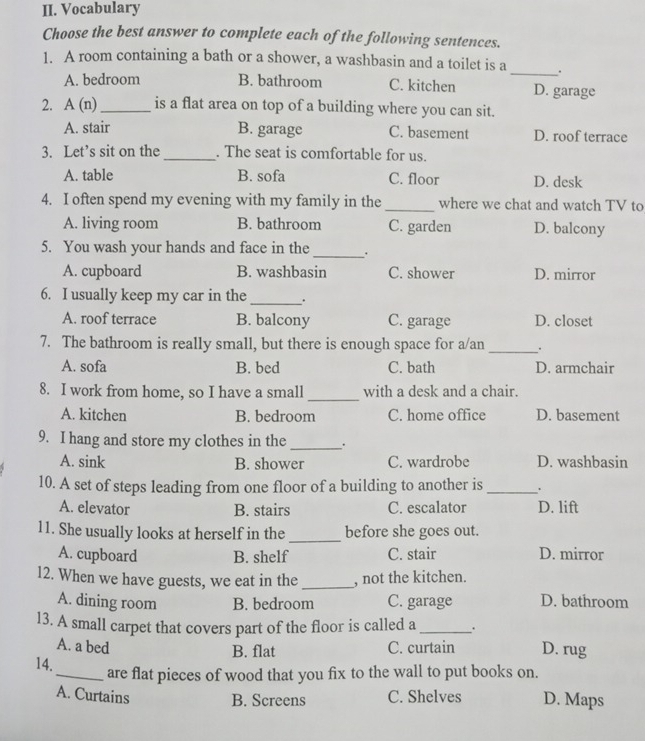 Vocabulary
Choose the best answer to complete each of the following sentences.
1. A room containing a bath or a shower, a washbasin and a toilet is a_ .
A. bedroom B. bathroom C. kitchen D. garage
2. A(n) _ is a flat area on top of a building where you can sit.
A. stair B. garage C. basement D. roof terrace
3. Let’s sit on the _. The seat is comfortable for us.
A. table B. sofa C. floor D. desk
4. I often spend my evening with my family in the _where we chat and watch TV to
A. living room B. bathroom C. garden D. balcony
5. You wash your hands and face in the_ .
A. cupboard B. washbasin C. shower D. mirror
6. I usually keep my car in the _.
A. roof terrace B. balcony C. garage D. closet
7. The bathroom is really small, but there is enough space for a/an _.
A. sofa B. bed C. bath D. armchair
_
8. I work from home, so I have a small with a desk and a chair.
A. kitchen B. bedroom C. home office D. basement
9. I hang and store my clothes in the _.
A. sink B. shower C. wardrobe D. washbasin
10. A set of steps leading from one floor of a building to another is _.
A. elevator B. stairs C. escalator D. lift
11. She usually looks at herself in the _before she goes out.
A. cupboard B. shelf C. stair D. mirror
12. When we have guests, we eat in the_ , not the kitchen.
A. dining room B. bedroom C. garage D. bathroom
13. A small carpet that covers part of the floor is called a _. D. rug
A. a bed C. curtain
B. flat
14._ are flat pieces of wood that you fix to the wall to put books on.
A. Curtains B. Screens C. Shelves D. Maps