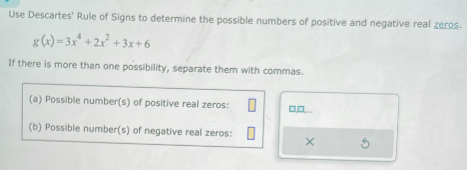 Use Descartes' Rule of Signs to determine the possible numbers of positive and negative real zeros.
g(x)=3x^4+2x^2+3x+6
If there is more than one possibility, separate them with commas. 
(a) Possible number(s) of positive real zeros: 
1,□,__. 
(b) Possible number(s) of negative real zeros: 
×