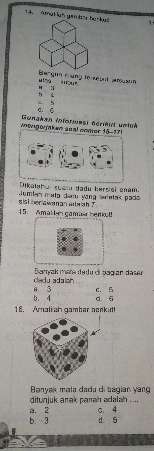 Amatilah gambarrikut!
17
Bangun ruang tersebut tersusun
atas ... kubus.
a. 3
b. 4
c. 5
d. 6
Gunakan informasi berikut untuk
mengerjakan soal nomor 15 - 17!
.
Diketahui suatu dadu bersisi enam.
Jumlah mata dadu yang terletak pada
sisi berlawanan adalah 7.
15. Amatilah gambar berikut!
Banyak mata dadu di bagian dasar
dadu adalah ….
a. 3 c. 5
b. 4 d. 6
16. Amatilah gambar berikut!
Banyak mata dadu di bagian yang
ditunjuk anak panah adalah ....
a. 2 c. 4
b. 3 d. 5