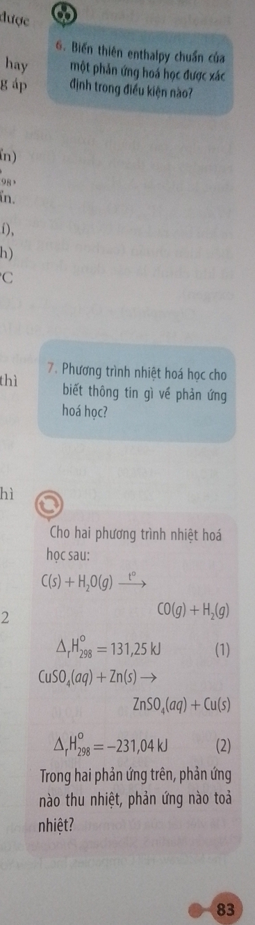 được 
G. Biến thiên enthalpy chuẩn của 
hay một phản ứng hoá học được xác 
g áp định trong điều kiện nào? 
n) 
9 , 
in. 
i)、 
h) 
C 
7. Phương trình nhiệt hoá học cho 
thì biết thông tin gì về phản ứng 
hoá học? 
hì 
Cho hai phương trình nhiệt hoá 
học sau:
C(s)+H_2O(g)xrightarrow t°
2
CO(g)+H_2(g)
△ _rH_(298)°=131,25kJ (1)
CuSO_4(aq)+Zn(s)to
ZnSO_4(aq)+Cu(s)
△ _rH_(298)^o=-231,04kJ (2) 
Trong hai phản ứng trên, phản ứng 
nào thu nhiệt, phản ứng nào toả 
nhiệt? 
83