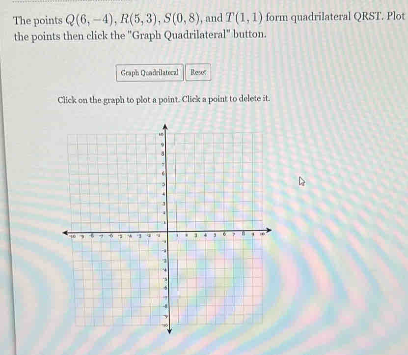 The points Q(6,-4), R(5,3), S(0,8) , and T(1,1) form quadrilateral QRST. Plot 
the points then click the "Graph Quadrilateral" button. 
Graph Quadrilateral Reset 
Click on the graph to plot a point. Click a point to delete it.