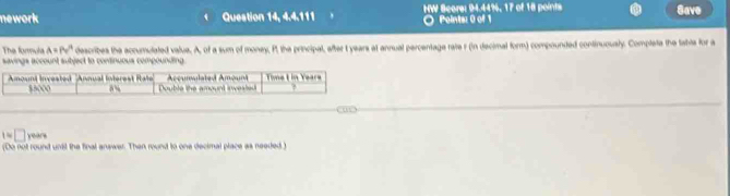 nework Question 14, 4.4.111 HW Score: 94.44%, 17 of 18 points 
Save 
Points: 0 of 1 
The formula A=Pv'^4 describes the accumulated value. A, of a sum of money, P, the principal, after t years at annual percentage rate r (in decimal form) compounded continuously. Completa the tabls for a 
savings account subject to continuous compounding. 
1~ □ years
(Do not round unit the final answer. Then round to one decimal place as needed"