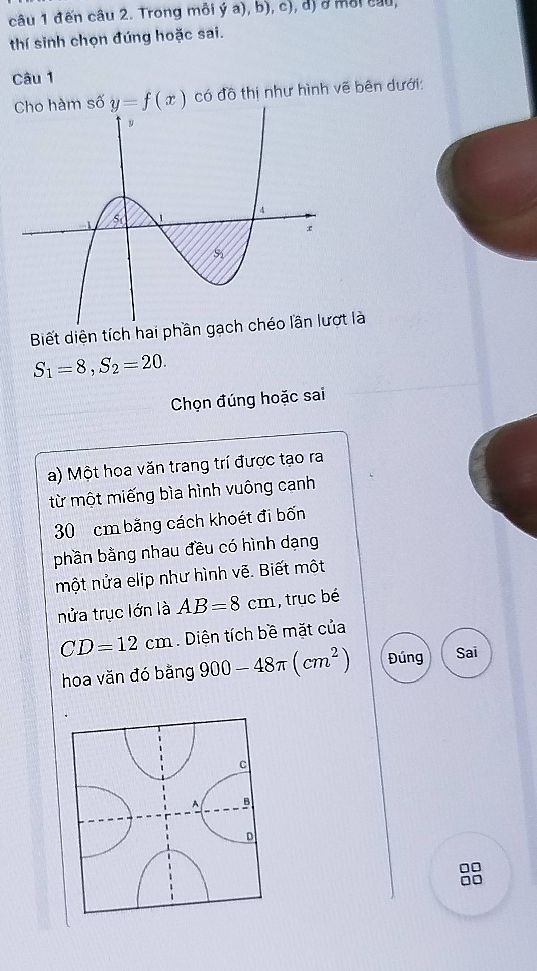 đến câu 2. Trong môi ý a), b), c), d) ở môi cầu, 
thí sinh chọn đúng hoặc sai. 
Câu 1 
Cho hàm số y=f(x) có đồ thị như hình vẽ bên dưới: 
Biết diện tích hai phần gạ là
S_1=8, S_2=20. 
Chọn đúng hoặc sai 
a) Một hoa văn trang trí được tạo ra 
từ một miếng bìa hình vuông cạnh
30 cm bằng cách khoét đi bốn 
phần bằng nhau đều có hình dạng 
một nửa elip như hình vẽ. Biết một 
nửa trục lớn là AB=8cm , trục bé
CD=12cm. Diện tích bề mặt của 
hoa văn đó bằng 900-48π (cm^2) Đúng Sai 
8