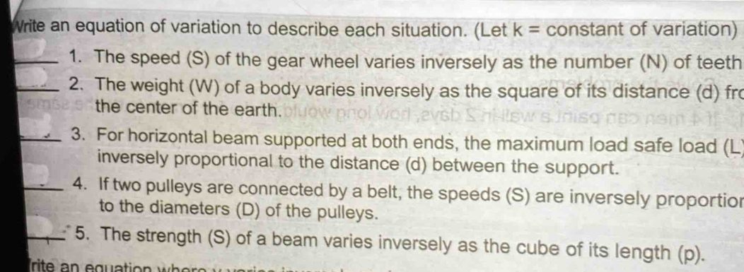 Write an equation of variation to describe each situation. (Let k= constant of variation) 
_1. The speed (S) of the gear wheel varies inversely as the number (N) of teeth 
_2. The weight (W) of a body varies inversely as the square of its distance (d) fr 
the center of the earth. 
_3. For horizontal beam supported at both ends, the maximum load safe load (L
inversely proportional to the distance (d) between the support. 
_4. If two pulleys are connected by a belt, the speeds (S) are inversely proportior 
to the diameters (D) of the pulleys. 
_5. The strength (S) of a beam varies inversely as the cube of its length (p).