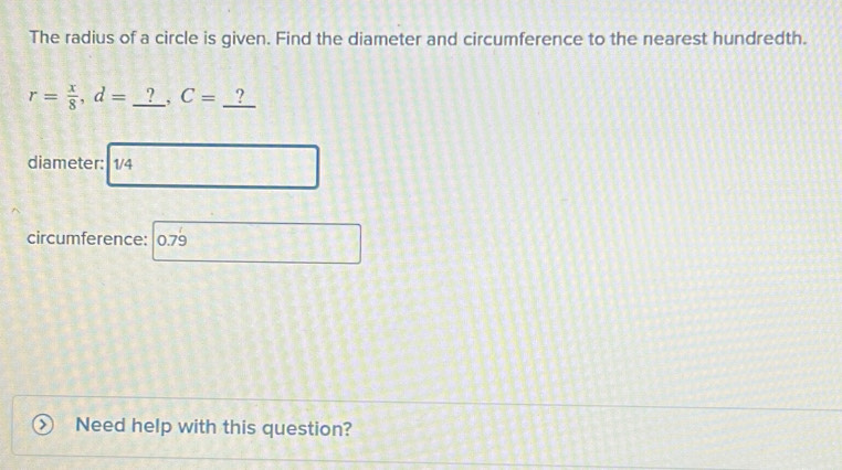 The radius of a circle is given. Find the diameter and circumference to the nearest hundredth.
r= x/8 , d= □  _^^circ  C=_ ?
_ 2 
diameter: 1/4
□ 
circumference: | 0.79 
Need help with this question?