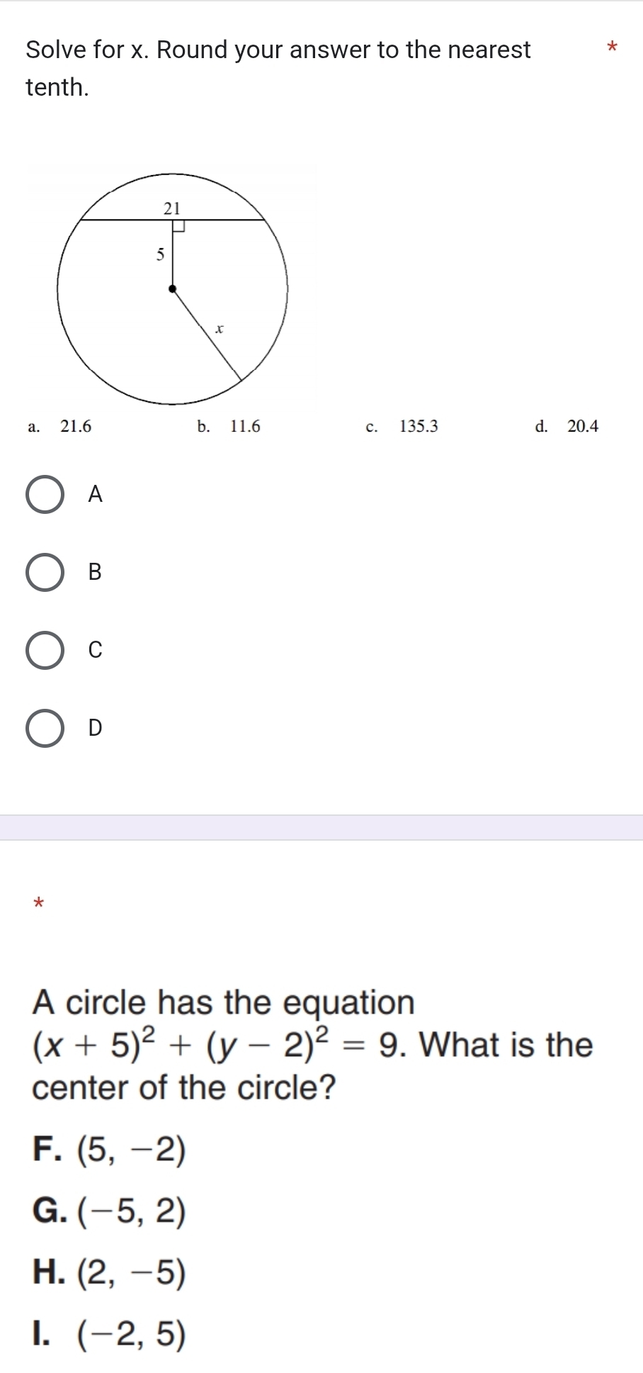 Solve for x. Round your answer to the nearest
tenth.
a. 21.6 b. 11.6 c. 135.3 d. 20.4
A
B
C
D
*
A circle has the equation
(x+5)^2+(y-2)^2=9. What is the
center of the circle?
F. (5,-2)
G. (-5,2)
H. (2,-5)
1. (-2,5)