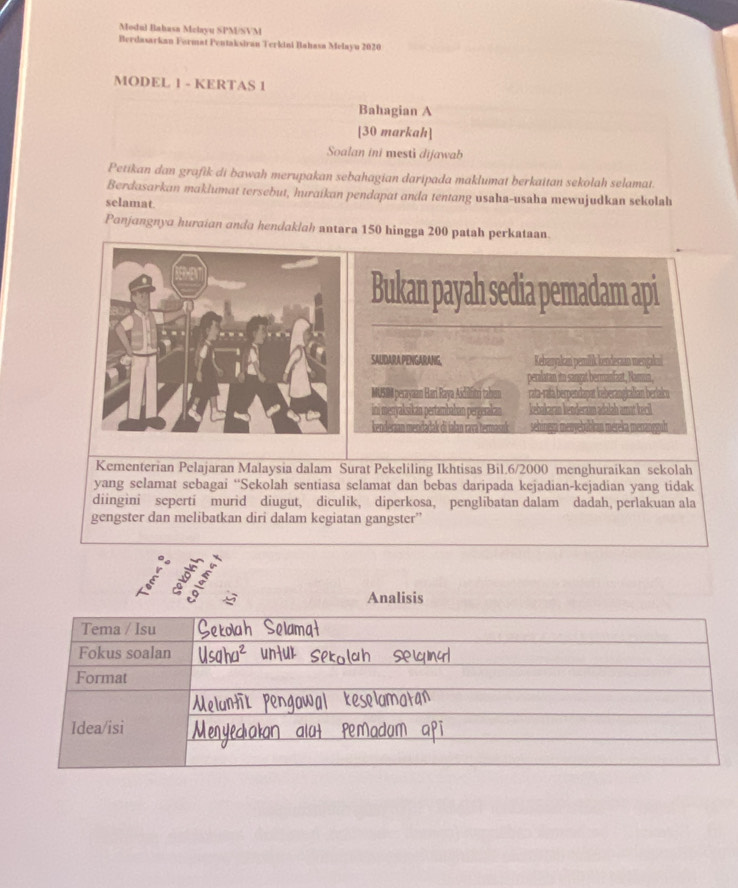 Modul Bahasa Melayu SPM/SVM 
Berdasarkan Format Pentaksivan Terkini Bahasa Melayu 2020
MODEL 1 - KERTAS 1 
Bahagian A 
[30 markah] 
Soalan ini mesti dijawab 
Petikan dan grafik di bawah merupakan sebahagian daripada maklumat berkaitan sekolah selamat. 
Berdasarkan maklumat tersebut, huraikan pendapat anda tentang usaha-usaha mewujudkan sekolah 
selamat. 
Panjangnya huraian anda hendaklah antara 150 hingga 200 patah perkataan. 
Bukan payah sedia pemadam api 
SAUDARA PENGARANG, Kebaryakan pemilik kenderan mengakui 
peralatan itn sargat bermanfaat, Namua, 
MUSMM perayaan Hari Raya Aidilfitri tahum rata-ratà berpendapat keberangialian berlaku 
ini mestyaksikan pertambahan pergerakan kebakaran henderaan adalah amat kecil 
sehinesa menvebübkan méreka me 
Kementerian Pelajaran Malaysia dalam Surat Pekeliling Ikhtisas Bil.6/ 2000 menghuraikan sekolah 
yang selamat sebagai “Sekolah sentiasa selamat dan bebas daripada kejadian-kejadian yang tidak 
diingini seperti murid diugut, diculik, diperkosa, penglibatan dalam dadah, perlakuan ala 
gengster dan melibatkan diri dalam kegiatan gangster” 
9 
Analisis