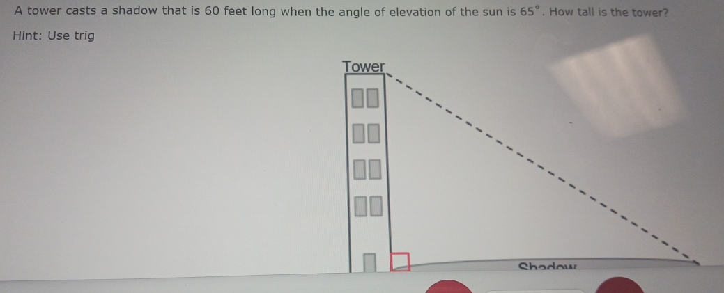 65°
A tower casts a shadow that is 60 feet long when the angle of elevation of the sun is . How tall is the tower? 
Hint: Use trig