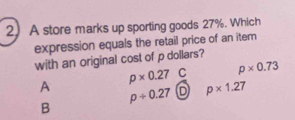 A store marks up sporting goods 27%. Which
expression equals the retail price of an item
with an original cost of p dollars?
p* 0.27C p* 0.73
A
p/ 0.27 D p* 1.27
B