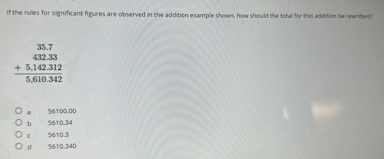 If the rules for significant figures are observed in the addition example shown, how should the total for this addition be rewritten?
beginarrayr 35.7 432.33 +5,142.312 hline 5,610.342endarray
a 56100.00
b 5610.34
C 5610.3
d 5610.340
