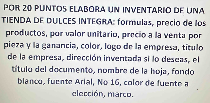 POR 20 PUNTOS ELABORA UN INVENTARIO DE UNA 
TIENDA DE DULCES INTEGRA: formulas, precio de los 
productos, por valor unitario, precio a la venta por 
pieza y la ganancia, color, logo de la empresa, título 
de la empresa, dirección inventada si lo deseas, el 
título del documento, nombre de la hoja, fondo 
blanco, fuente Arial, No 16, color de fuente a 
elección, marco.