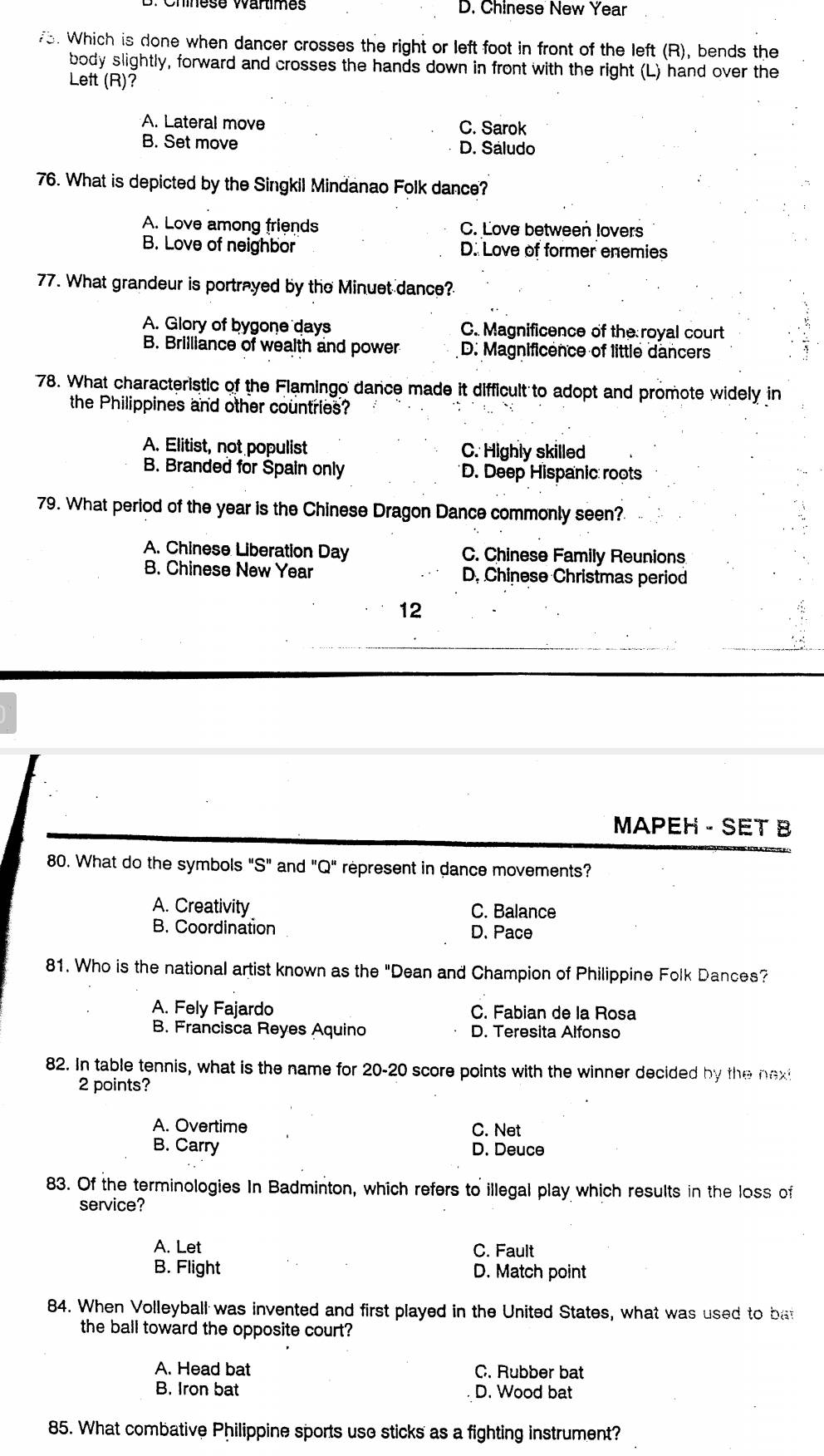 Chínese Wartimes D. Chinese New Year
73. Which is done when dancer crosses the right or left foot in front of the left (R), bends the
body slightly, forward and crosses the hands down in front with the right (L) hand over the
Left (R)?
A. Lateral move C. Sarok
B. Set move D. Sáludo
76. What is depicted by the Singkil Mindanao Folk dance?
A. Love among friends C. Love between lovers
B. Love of neighbor D. Love of former enemies
77. What grandeur is portrayed by the Minuet dance?
A. Glory of bygone days C. Magnificence of the royal court
B. Brilliance of wealth and power D. Magnificence of little dancers
78. What characteristic of the Flamingo dance made it difficult to adopt and promote widely in
the Philippines and other countries?
A. Elitist, not populist C. Highly skilled
B. Branded for Spain only D. Deep Hispanic roots
79. What period of the year is the Chinese Dragon Dance commonly seen?
A. Chinese Liberation Day C. Chinese Family Reunions
B. Chinese New Year D, Chinese Christmas period
12
MAPEH - SET 8
80. What do the symbols "S" and "Q" represent in dance movements?
A. Creativity C. Balance
B. Coordination D. Pace
81. Who is the national artist known as the "Dean and Champion of Philippine Folk Dances?
A. Fely Fajardo C. Fabian de la Rosa
B. Francisca Reyes Aquino D. Teresita Alfonso
82. In table tennis, what is the name for 20-20 score points with the winner decided by the next
2 points?
A. Overtime C. Net
B. Carry D. Deuce
83. Of the terminologies In Badminton, which refers to illegal play which results in the loss of
service?
A. Let C. Fault
B. Flight D. Match point
84. When Volleyball was invented and first played in the United States, what was used to bat
the ball toward the opposite court?
A. Head bat C. Rubber bat
B. Iron bat D. Wood bat
85. What combative Philippine sports use sticks as a fighting instrument?