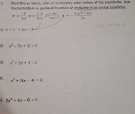 Find the x - zeros, axis of symmetry and vertex of the parabola. Use 
Factorization or general formula to indicate how many solutions.
x= (-b)/2a , v=( (-b)/2a , f( (-b)/2a )), x=- (b± sqrt(b^2-4ac))/2a 
1 θ =x^2+4x-3
2) x^2-7x+6=0
3) x^2+2x+1=0
4) x^2+3x-4=0
2x^2+4x-6=0