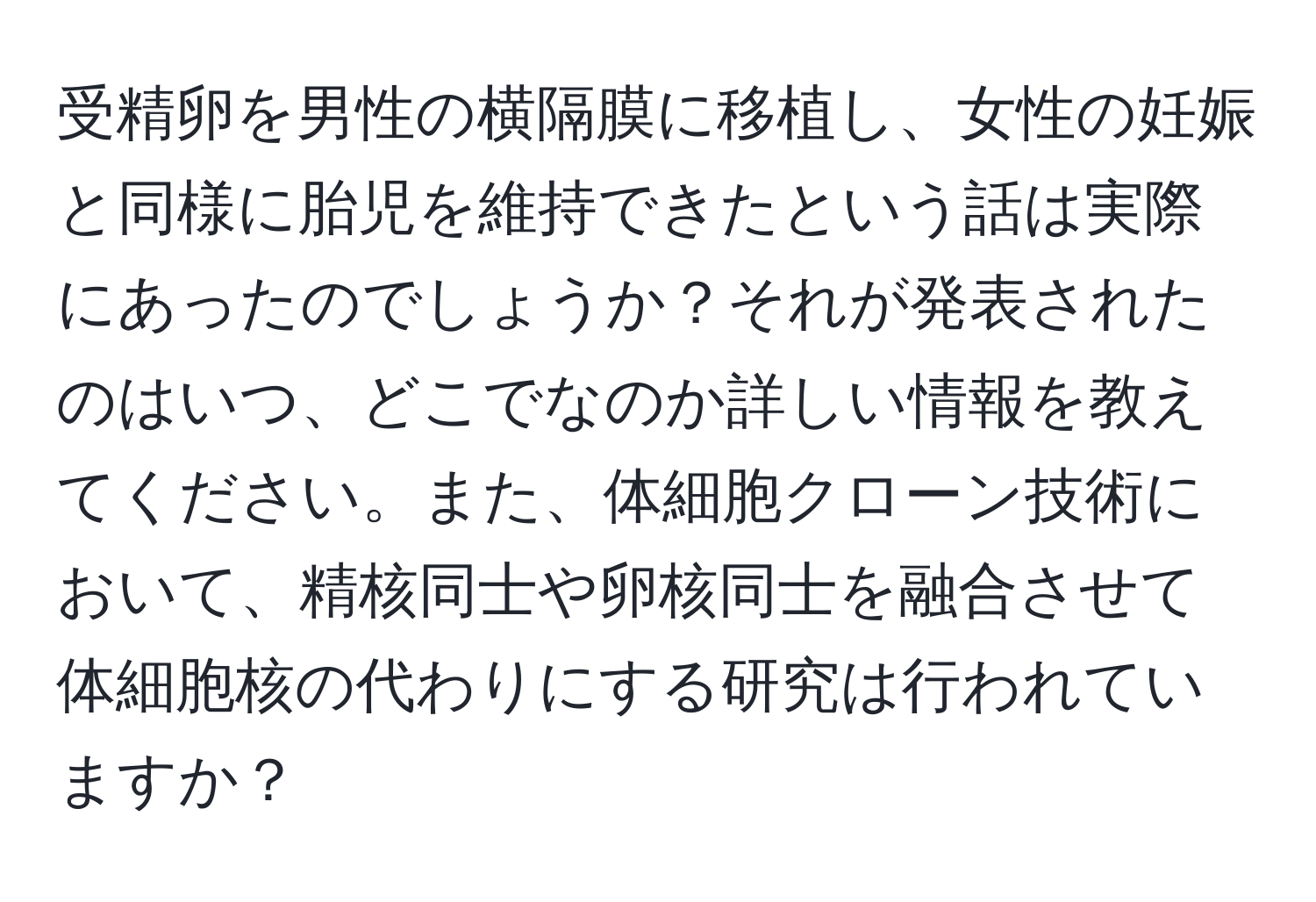 受精卵を男性の横隔膜に移植し、女性の妊娠と同様に胎児を維持できたという話は実際にあったのでしょうか？それが発表されたのはいつ、どこでなのか詳しい情報を教えてください。また、体細胞クローン技術において、精核同士や卵核同士を融合させて体細胞核の代わりにする研究は行われていますか？