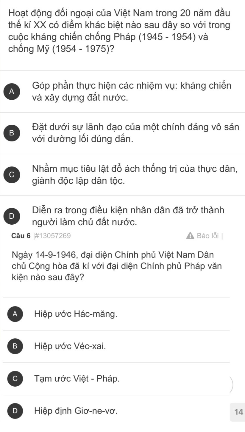 Hoạt động đối ngoại của Việt Nam trong 20 năm đầu
thế kỉ XX có điểm khác biệt nào sau đây so với trong
cuộc kháng chiến chống Pháp (1945 - 1954) và
chống Mỹ (1954-1975) ?
A Góp phần thực hiện các nhiệm vụ: kháng chiến
và xây dựng đất nước.
B Đặt dưới sự lãnh đạo của một chính đảng vô sản
với đường lối đúng đắn.
Nhằm mục tiêu lật đổ ách thống trị của thực dân,
giành độc lập dân tộc.
D Diễn ra trong điều kiện nhân dân đã trở thành
người làm chủ đất nước.
Câu 6 |# 13057269 Báo lỗi
Ngày 14-9-1946, đại diện Chính phủ Việt Nam Dân
chủ Cộng hòa đã kí với đại diện Chính phủ Pháp văn
kiện nào sau đây?
A Hiệp ước Hác-măng.
B Hiệp ước Véc-xai.
C Tạm ước Việt - Pháp.
D Hiệp định Giơ-ne-vơ. 14