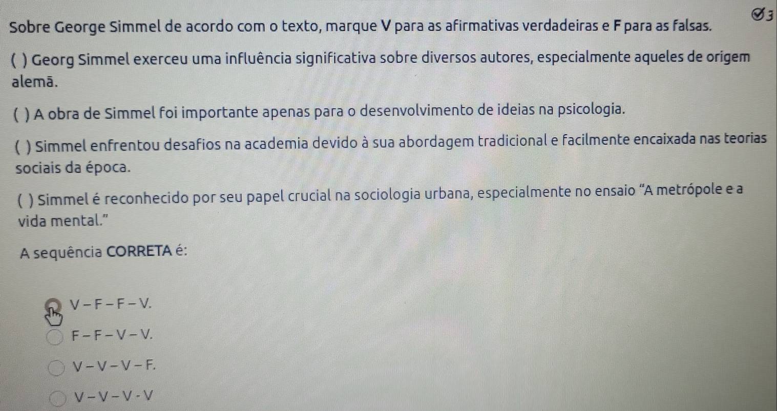 Sobre George Simmel de acordo com o texto, marque V para as afirmativas verdadeiras e Fpara as falsas.
( ) Georg Simmel exerceu uma influência significativa sobre diversos autores, especialmente aqueles de origem
alemā.
 ) A obra de Simmel foi importante apenas para o desenvolvimento de ideias na psicologia.
( ) Simmel enfrentou desafios na academia devido à sua abordagem tradicional e facilmente encaixada nas teorias
sociais da época.
【 ) Simmel é reconhecido por seu papel crucial na sociologia urbana, especialmente no ensaio "A metrópole e a
vida mental.”
A sequência CORRETA é:
V-F-F-V.
F-F-V-V.
V-V-V-F.
V-V-V-V