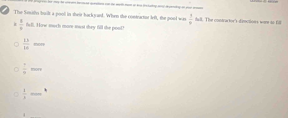 Question ID: 48008)
of the progress bar may be uneven because questions can be worth more ar less (including zero) depending on your answer
The Smiths built a pool in their backyard. When the contractor left, the pool was  5/9  full. The contractor's directions were to fill
it  8/9  full. How much more must they fill the pool?
 13/16  more
 7/9  more
 1/3  more
1