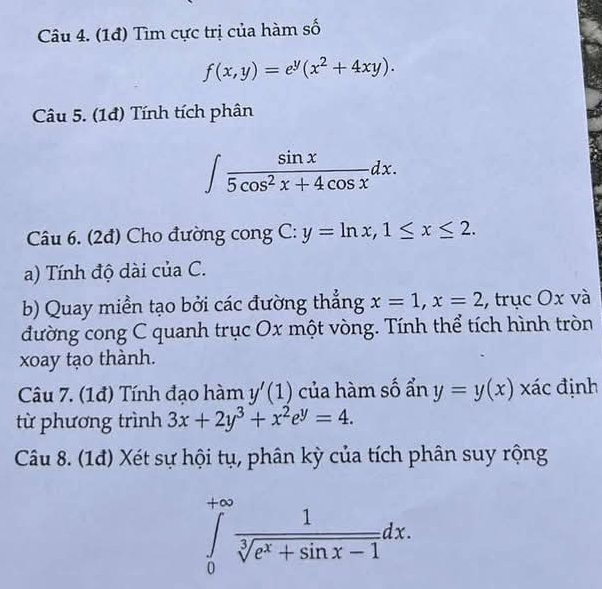 (1đ) Tìm cực trị của hàm số
f(x,y)=e^y(x^2+4xy). 
Câu 5. (1đ) Tính tích phân
∈t  sin x/5cos^2x+4cos x dx. 
Câu 6. (2đ) Cho đường cong C: y=ln x, 1≤ x≤ 2. 
a) Tính độ dài của C. 
b) Quay miền tạo bởi các đường thẳng x=1, x=2 , trục Ox và 
đường cong C quanh trục Ox một vòng. Tính thể tích hình tròn 
xoay tạo thành. 
Câu 7. (1đ) Tính đạo hàm y'(1) của hàm số ẩn y=y(x) xác định 
từ phương trình 3x+2y^3+x^2e^y=4. 
Câu 8. (1đ) Xét sự hội tụ, phân kỳ của tích phân suy rộng
∈tlimits _0^((+∈fty)frac 1)sqrt[3](e^x+sin x-1)dx.