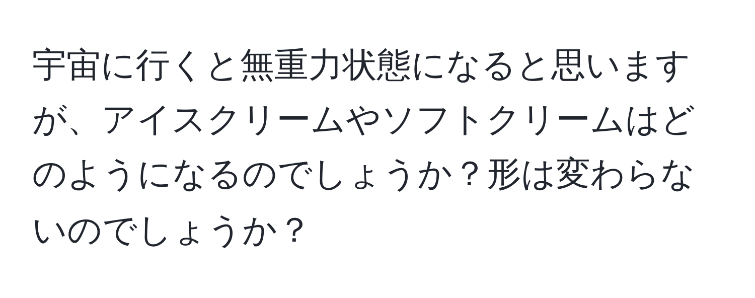 宇宙に行くと無重力状態になると思いますが、アイスクリームやソフトクリームはどのようになるのでしょうか？形は変わらないのでしょうか？