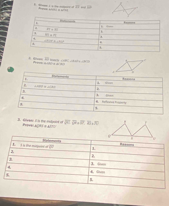 Given: I.Im the midpoint of overline KN and overline MP
Prove: △ MKL≌ △ PNL
2. Given: overline BD bisects ∠ ABC,∠ BADequiv ∠ BCD
Prove: △ ABD≌ △ CBD
Statements Reasons
1.
1. Given
2. ∠ ABD≌ ∠ CBD
2.
3.
3. Given
4. 4. Reflexive Property
5.
5.
3. Given: S is the midpoint of overline QU.overline QR≌ overline ST,overline RS≌ overline TU
Prove: △ QRS≌ △ STU