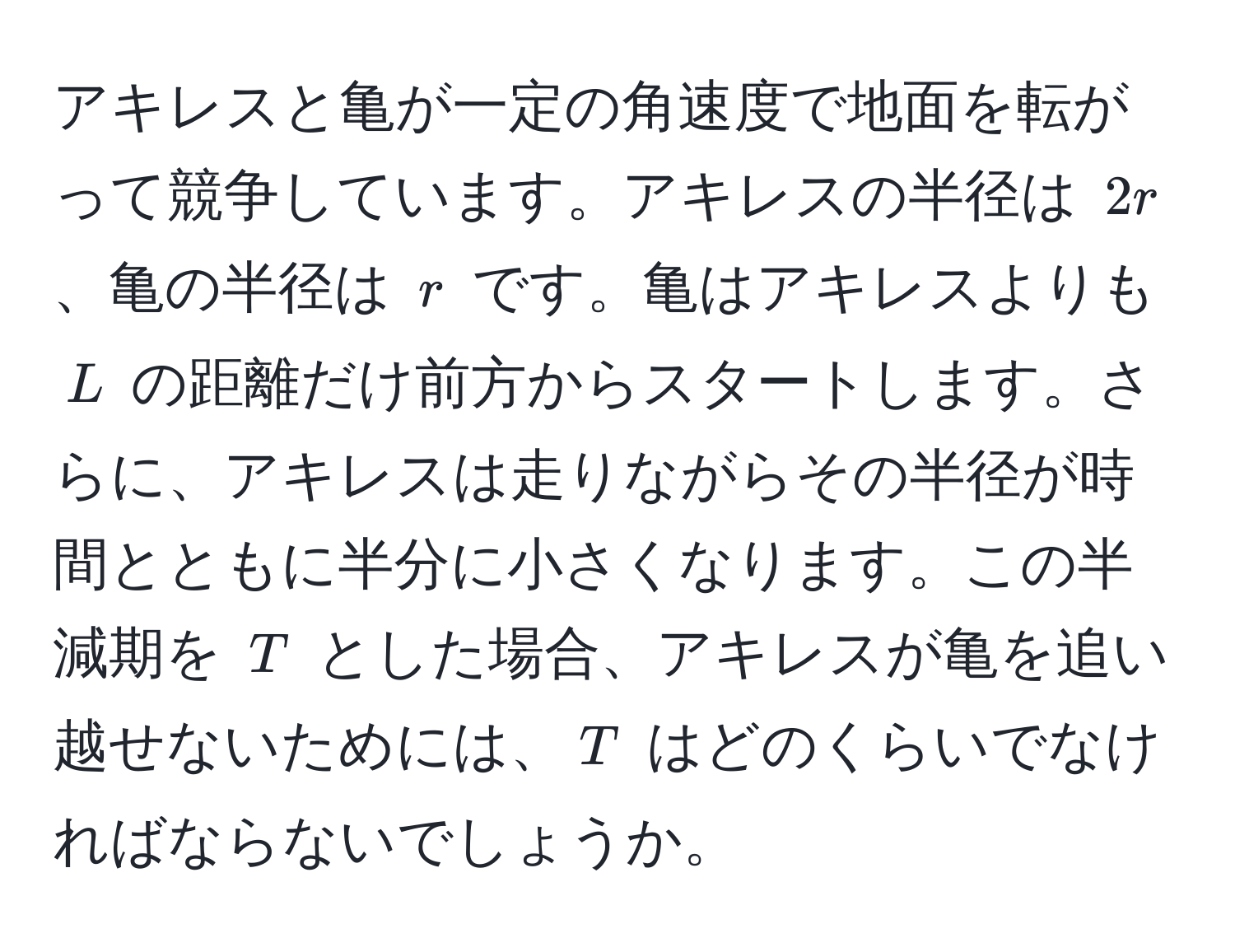 アキレスと亀が一定の角速度で地面を転がって競争しています。アキレスの半径は $2r$、亀の半径は $r$ です。亀はアキレスよりも $L$ の距離だけ前方からスタートします。さらに、アキレスは走りながらその半径が時間とともに半分に小さくなります。この半減期を $T$ とした場合、アキレスが亀を追い越せないためには、$T$ はどのくらいでなければならないでしょうか。