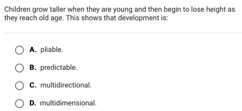 Children grow taller when they are young and then begin to lose height as
they reach old age. This shows that development is:
A. pliable.
B. predictable.
C. multidirectional.
D. multidimensional.