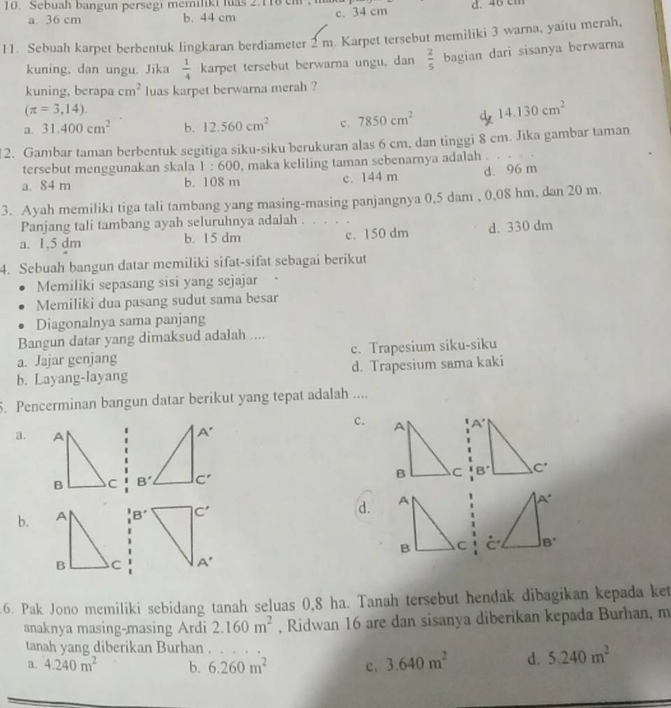 Sebuah bangun persegi memiliki luas 2.118 em ,
a. 36 cm b. 44 cm c. 34 cm d. 46 cm
11. Sebuah karpet berbentuk lingkaran berdiameter 2 m. Karpet tersebut memiliki 3 warna, yaitu merah,
kuning, dan ungu. Jika  1/4 karp et tersebut berwarna ungu, dan  2/5 bagian dari sisanya berwarna
kuning, berapa cm^2 luas karpet berwarna merah ?
(π =3,14).
a. 31.400cm^2 b. 12.560cm^2 c. 7850cm^2 d. 14.130cm^2
2. Gambar taman berbentuk segitiga siku-siku berukuran alas 6 cm, dan tinggi 8 cm. Jika gambar taman
tersebut menggunakan skala 1:600 , maka keliling taman sebenarnya adalah .
a. 84 m b. 108 m c. 144 m d. 96 m
3. Ayah memiliki tiga tali tambang yang masing-masing panjangnya 0,5 dam , 0,08 hm, dan 20 m.
Panjang tali tambang ayah seluruhnya adalah . . . . .
a. 1,5 dm b. 15 dm c. 150 dm d. 330 dm
4. Sebuah bangun datar memiliki sifat-sifat sebagai berikut
Memiliki sepasang sisi yang sejajar
Memiliki dua pasang sudut sama besar
Diagonalnya sama panjang
Bangun datar yang dimaksud adalah ....
a. Jajar genjang c. Trapesium siku-siku
b. Layang-layang d. Trapesium sama kaki
5. Pencerminan bangun datar berikut yang tepat adalah ....
c.
a.

d.
b. B'

6. Pak Jono memiliki sebidang tanah seluas 0,8 ha. Tanah tersebut hendak dibagikan kepada ket
anaknya masing-masing Ardi 2.160m^2 , Ridwan 16 are dan sisanya diberikan kepada Burhan, m
tanah yang diberikan Burhan .
a. 4.240m^2 b. 6.260m^2 c. 3.640m^2
d. 5.240m^2