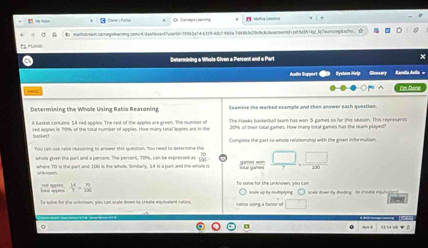 My Apps Clever | Portal Ch Camegie Learning M Mathia Lessons 
mathstream.carnegielearning.com/#/dashboard?userld=70962a14-6329-4dc7-960a-7d68b3c29c9c&classroomId=zet5e3h1iqz_lq7auncoeg&scho. 
PSIAISD 
Determining a Whole Given a Percent and a Part x 
Audio Support System Help Glossary Kamila Avila « 
Hints I'm Done 
Determining the Whole Using Ratio Reasoning Examine the worked example and then answer each question. 
A basket contains 14 red apples. The rest of the apples are green. The number of The Hawks basketball team has won 5 games so far this season. This represents 
red apples is 70% of the total number of apples. How many total apples are in the 20% of their total games. How many total games has the team played? 
basket? 
Complete the part-to-whole relationship with the given information. 
You can use ratio reasoning to answer this question. You need to determine the 
whole given the part and a percent. The percent, 70%, can be expressed as  70/100 . a games won  □ /7 = □ /100 
where 70 is the part and 100 is the whole. Similarly, 14 is a part and the whole is total games 
unknown.
 14/? = 70/100 
To solve for the unknown, you can 
scale up by multiplying scale down by dividing to create equivalent. 
To solve for the unknown, you can scale down to create equivalent ratios. ratios using a factor of □. 
e 201 1 Cage tei ( tabo) 
Nov II 12:14 US