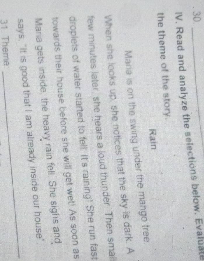 30._ 
IV. Read and analyze the selections below. Evaluate 
the theme of the story. 
Rain 
Maria is on the swing under the mango tree. 
When she looks up, she notices that the sky is dark. A 
few minutes later, she hears a loud thunder. Then small 
droplets of water started to fell. It's raining! She run fast 
towards their house before she will get wet! As soon as 
Maria gets inside, the heavy rain fell. She sighs and 
says, “It is good that I am already inside our house” 
31. Theme 
_