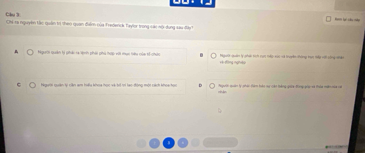 Xem lại câu này
Chỉ ra nguyên tắc quản trị theo quan điểm của Frederick Taylor trong các nội dung sau đây?
A Người quản lý phải ra lệnh phải phù hợp với mục tiêu của tổ chức B Người quản lý phải tích cực tiếp xúc và truyền thông trực tiếp với công nhân
và đòng nghiệp
C Người quản lý cần am hiểu khoa học và bố trí lao động một cách khoa học D Người quán lý phải đảm bảo sự căn bằng giữa đóng góp và thóa mãn của cá
nhān
C