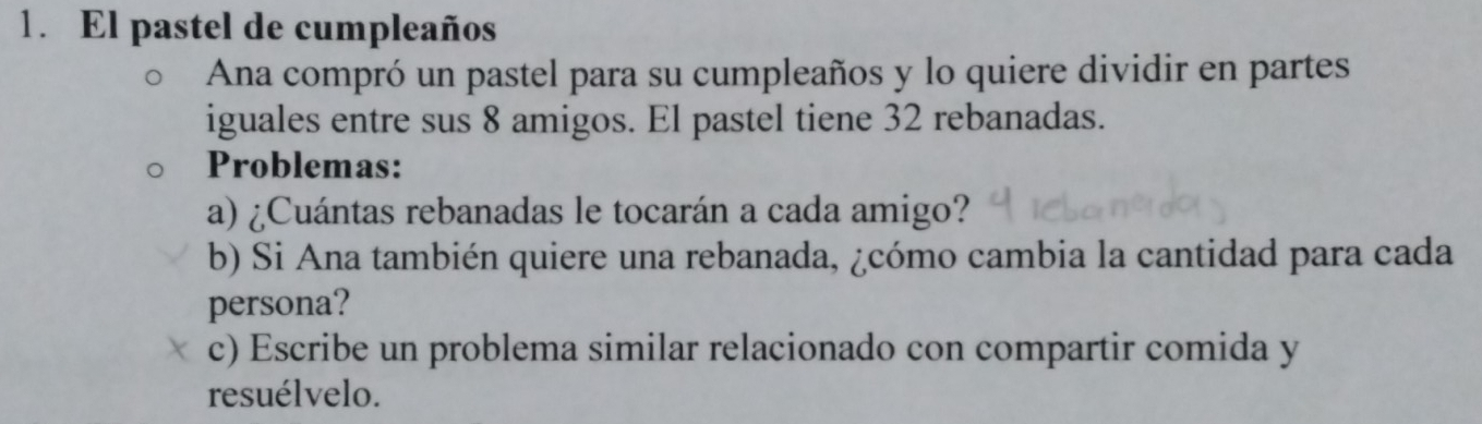 El pastel de cumpleaños 
Ana compró un pastel para su cumpleaños y lo quiere dividir en partes 
iguales entre sus 8 amigos. El pastel tiene 32 rebanadas. 
Problemas: 
a) ¿Cuántas rebanadas le tocarán a cada amigo? 
b) Si Ana también quiere una rebanada, ¿cómo cambia la cantidad para cada 
persona? 
c) Escribe un problema similar relacionado con compartir comida y 
resuélvelo.