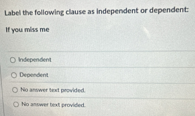 Label the following clause as independent or dependent:
If you miss me
Independent
Dependent
No answer text provided.
No answer text provided.