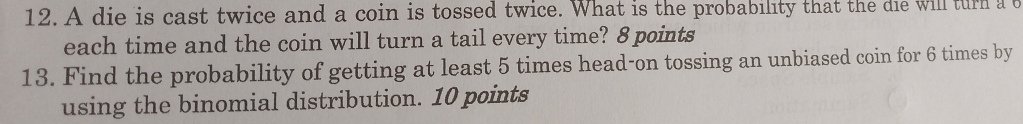 A die is cast twice and a coin is tossed twice. What is the probability that the die will turn a t 
each time and the coin will turn a tail every time? 8 points 
13. Find the probability of getting at least 5 times head-on tossing an unbiased coin for 6 times by 
using the binomial distribution. 10 points