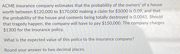 ACME insurance company estimates that the probability of the owners’ of a house 
worth between $120,000 to $170,000 making a claim for $5000 is 0.09, and that 
the probability of the house and contents being totally destroyed is 0.0041. Should 
that tragedy happen, the company will have to pay $150,000. The company charges
$1300 for the insurance policy. 
What is the expected value of this policy to the insurance company? 
Round your answer to two decimal places.