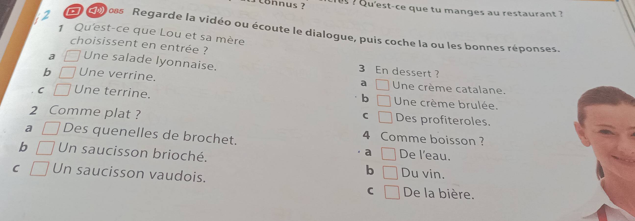 onnus ?
us ? Qu'est-ce que tu manges au restaurant ?
a 085 Regarde la vidéo ou écoute le dialogue, puis coche la ou les bonnes réponses.
1 Qu'est-ce que Lou et sa mère
choisissent en entrée ?
a Une salade lyonnaise.
3 En dessert ?
b Une verrine. Une crème catalane.
a
C Une terrine.
b Une crème brulée.
2 Comme plat ?
C Des profiteroles.
a Des quenelles de brochet.
4 Comme boisson ?
b Un saucisson brioché.
a De l'eau.
C Un saucisson vaudois.
b Du vin.
C De la bière.