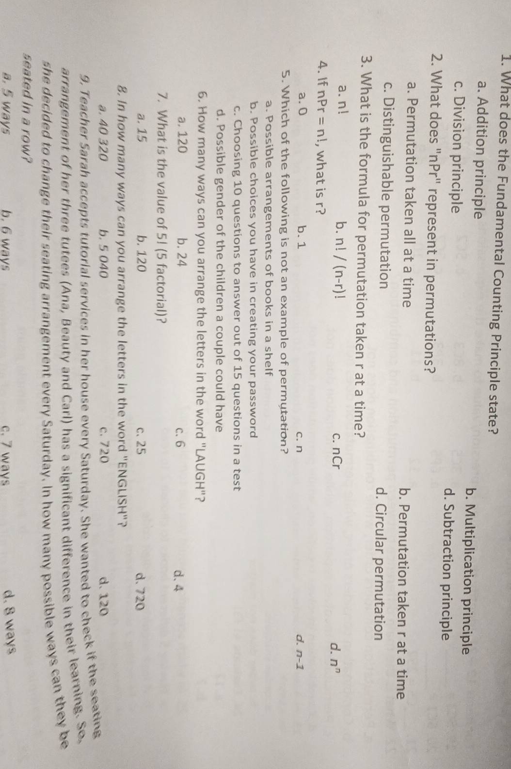 What does the Fundamental Counting Principle state?
a. Addition principle b. Multiplication principle
c. Division principle d. Subtraction principle
2. What does "nPr" represent in permutations?
a. Permutation taken all at a time b. Permutation taken r at a time
c. Distinguishable permutation d. Circular permutation
3. What is the formula for permutation taken r at a time?
a. n! b. n!/(n-r)! nCr
C.
d. n^n
4. If nPr=n! , what is r?
d.
a. 0 b. 1 c. n n-1
5. Which of the following is not an example of permutation?
a. Possible arrangements of books in a shelf
b. Possible choices you have in creating your password
c. Choosing 10 questions to answer out of 15 questions in a test
d. Possible gender of the children a couple could have
6. How many ways can you arrange the letters in the word "LAUGH"?
a. 120 b. 24 c. 6 d、 4
7. What is the value of 5! (5 factorial)?
a. 15 b. 120 c. 25 d. 720
8. In how many ways can you arrange the letters in the word "ENGLISH"?
a. 40 320 b. 5 040 c. 720 d. 120
9. Teacher Sarah accepts tutorial services in her house every Saturday. She wanted to check if the seating
arrangement of her three tutees (Ana, Beauty and Carl) has a significant difference in their learning. So,
she decided to change their seating arrangement every Saturday. In how many possible ways can they be
seated in a row?
a. 5 ways b. 6 ways c. 7 ways
d. 8 ways