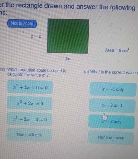 er the rectangle drawn and answer the following 
1S:
Not to scale
Area =6cm^2
(a) Which equation could be used to (b) What is the correct value
calculate the value of x:
x^2+2x+6=0
x=-1 only
x^2+2x=0
x=3 or -1
x^2-2x-3=0
x=3 only
None of these None of these