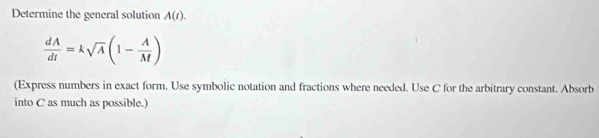 Determine the general solution A(t).
 dA/dt =ksqrt(A)(1- A/M )
(Express numbers in exact form. Use symbolic notation and fractions where needed. Use C for the arbitrary constant. Absorb 
into C as much as possible.)