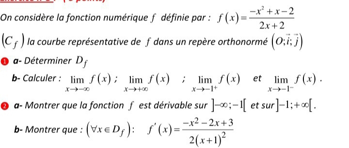 On considère la fonction numérique f définie par : f(x)= (-x^2+x-2)/2x+2 
(C_f) la courbe représentative de f dans un repère orthonormé (O;vector i;vector j)
1 a- Déterminer D_f
b- Calculer : limlimits _xto -∈fty f(x); limlimits _xto +∈fty f(x); limlimits _xto -1^+f(x) et limlimits _xto -1^-f(x). 
2 a- Montrer que la fonction f est dérivable sur ]-∈fty ;-1[etsur]-1;+∈fty [. 
b- Montrer que : (forall x∈ D_f):f'(x)=frac -x^2-2x+32(x+1)^2