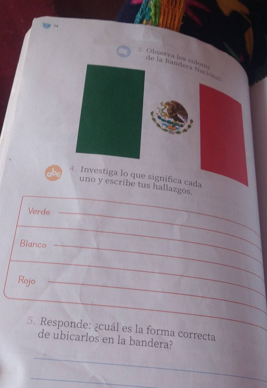 74 3. Observa los colores 
de la Bandera Nacional 
abc 4. Investiga lo que significa cada 
uno y escribe tus hallazgos. 
Verde_ 
_ 
_ 
_ 
Blanco_ 
_ 
_ 
_ 
_ 
Rojo_ 
_ 
_ 
5. Responde: ¿cuál es la forma correcta 
de ubicarlos en la bandera? 
_ 
_