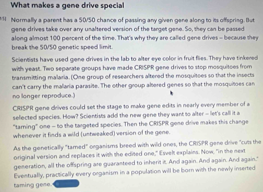 What makes a gene drive special
15 Normally a parent has a 50/50 chance of passing any given gene along to its offspring. But 
gene drives take over any unaltered version of the target gene. So, they can be passed 
along almost 100 percent of the time. That’s why they are called gene drives - because they 
break the 50/50 genetic speed limit. 
Scientists have used gene drives in the lab to alter eye color in fruit flies. They have tinkered 
with yeast. Two separate groups have made CRISPR gene drives to stop mosquitoes from 
transmitting malaria. (One group of researchers altered the mosquitoes so that the insects 
can’t carry the malaria parasite. The other group altered genes so that the mosquitoes can 
no longer reproduce.) 
CRISPR gene drives could set the stage to make gene edits in nearly every member of a 
selected species. How? Scientists add the new gene they want to alter - let's call it a 
“taming” one - to the targeted species. Then the CRISPR gene drive makes this change 
whenever it finds a wild (untweaked) version of the gene. 
As the genetically “tamed” organisms breed with wild ones, the CRISPR gene drive "cuts the 
original version and replaces it with the edited one," Esvelt explains. Now, "in the next 
generation, all the offspring are guaranteed to inherit it. And again. And again. And again." 
Eventually, practically every organism in a population will be born with the newly inserted 
taming gene.