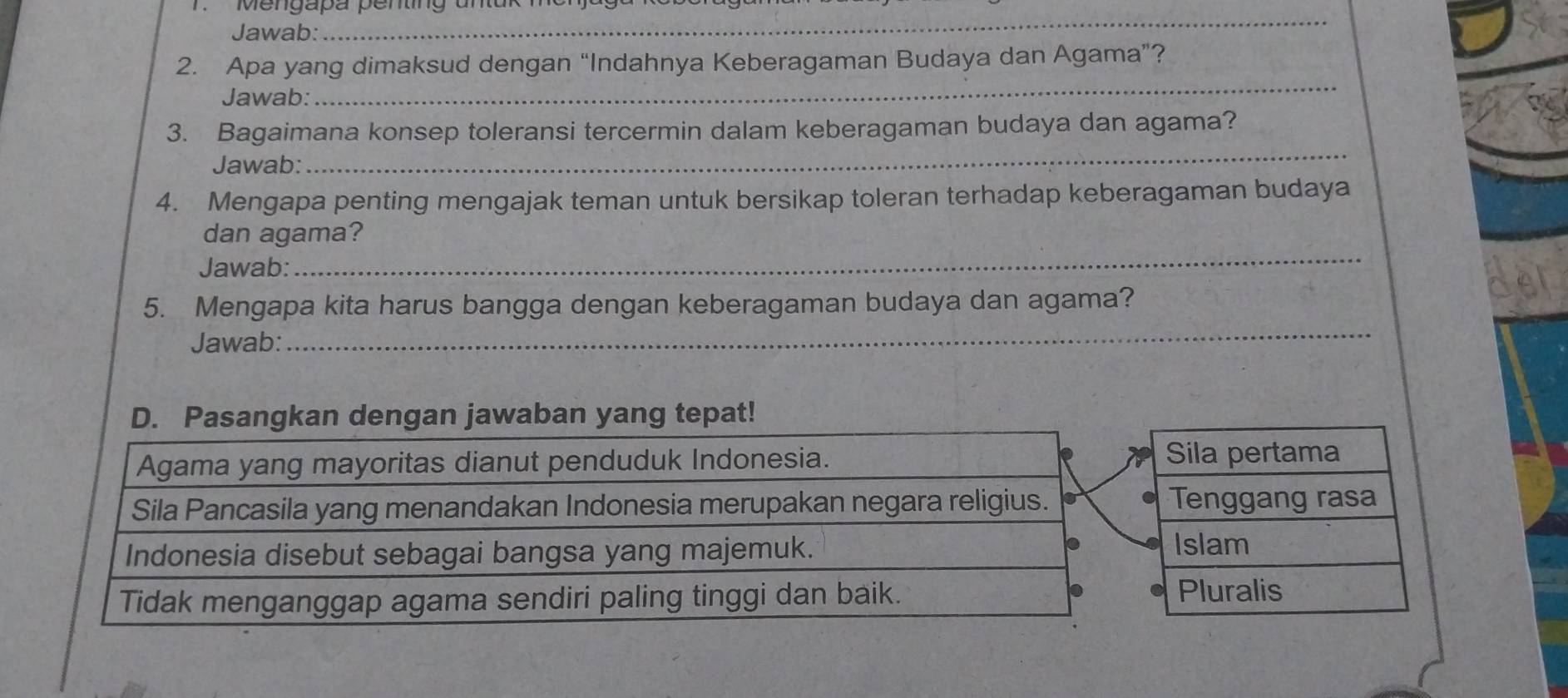 engapa penting un 
Jawab: 
_ 
_ 
2. Apa yang dimaksud dengan “Indahnya Keberagaman Budaya dan Agama”? 
Jawab: 
3. Bagaimana konsep toleransi tercermin dalam keberagaman budaya dan agama? 
Jawab: 
_ 
4. Mengapa penting mengajak teman untuk bersikap toleran terhadap keberagaman budaya 
_ 
dan agama? 
Jawab: 
_ 
5. Mengapa kita harus bangga dengan keberagaman budaya dan agama? 
Jawab: 
jawaban yang tepat!