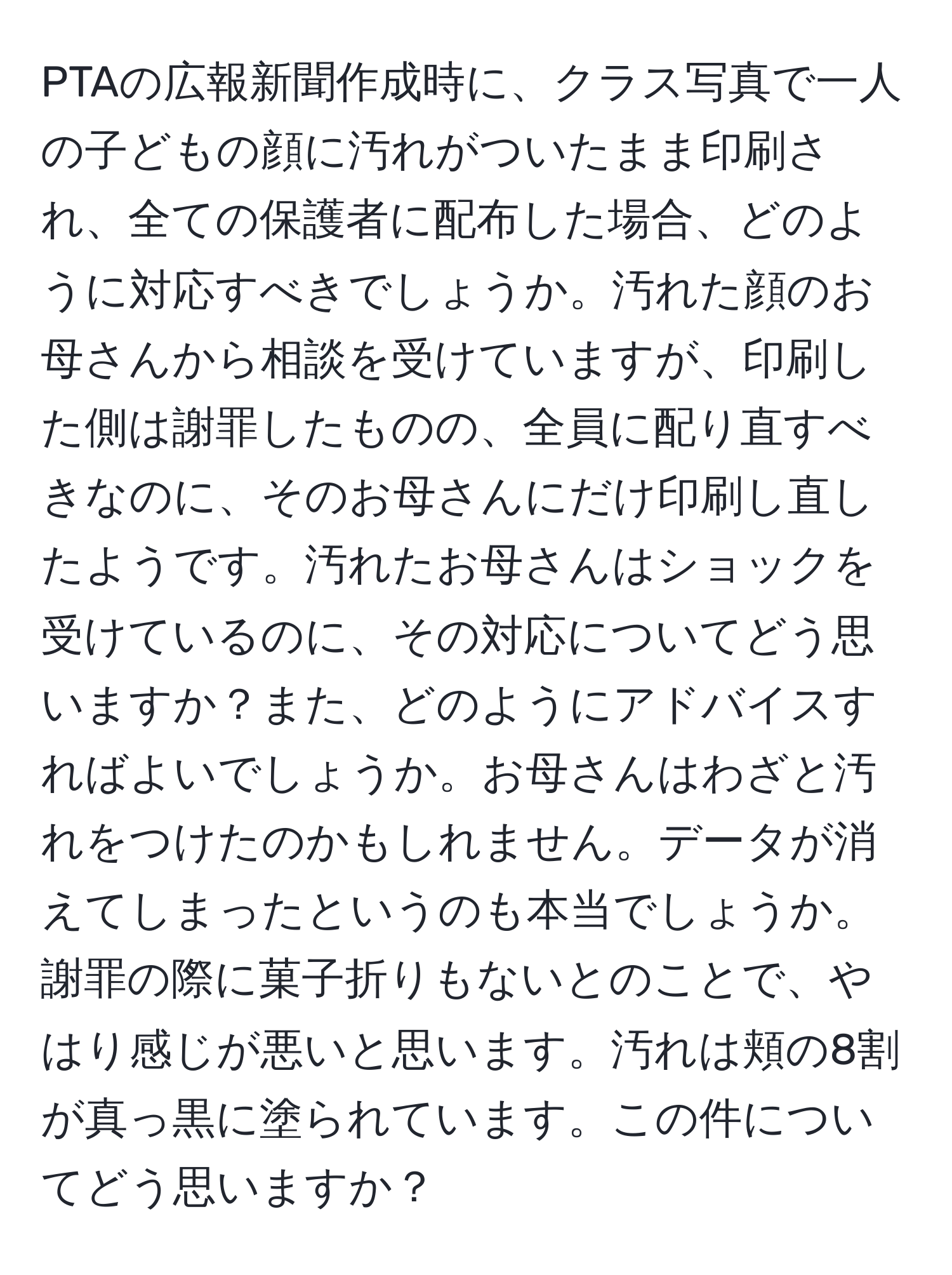 PTAの広報新聞作成時に、クラス写真で一人の子どもの顔に汚れがついたまま印刷され、全ての保護者に配布した場合、どのように対応すべきでしょうか。汚れた顔のお母さんから相談を受けていますが、印刷した側は謝罪したものの、全員に配り直すべきなのに、そのお母さんにだけ印刷し直したようです。汚れたお母さんはショックを受けているのに、その対応についてどう思いますか？また、どのようにアドバイスすればよいでしょうか。お母さんはわざと汚れをつけたのかもしれません。データが消えてしまったというのも本当でしょうか。謝罪の際に菓子折りもないとのことで、やはり感じが悪いと思います。汚れは頬の8割が真っ黒に塗られています。この件についてどう思いますか？