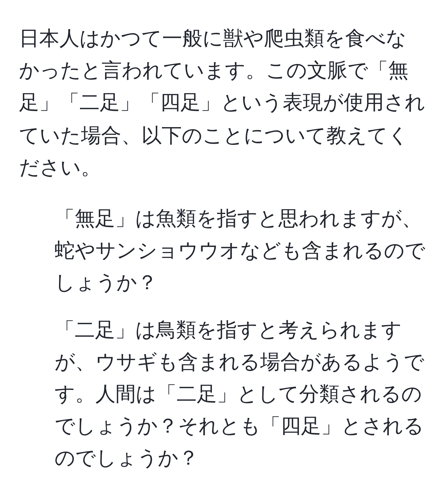 日本人はかつて一般に獣や爬虫類を食べなかったと言われています。この文脈で「無足」「二足」「四足」という表現が使用されていた場合、以下のことについて教えてください。  
1. 「無足」は魚類を指すと思われますが、蛇やサンショウウオなども含まれるのでしょうか？  
2. 「二足」は鳥類を指すと考えられますが、ウサギも含まれる場合があるようです。人間は「二足」として分類されるのでしょうか？それとも「四足」とされるのでしょうか？