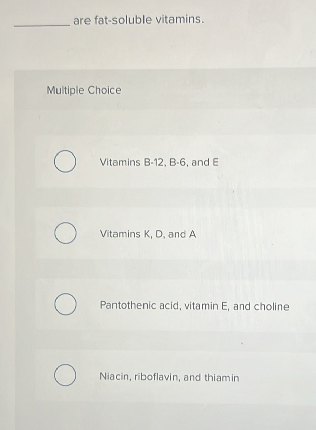 are fat-soluble vitamins.
Multiple Choice
Vitamins B -12, B -6, and E
Vitamins K, D, and A
Pantothenic acid, vitamin E, and choline
Niacin, riboflavin, and thiamin