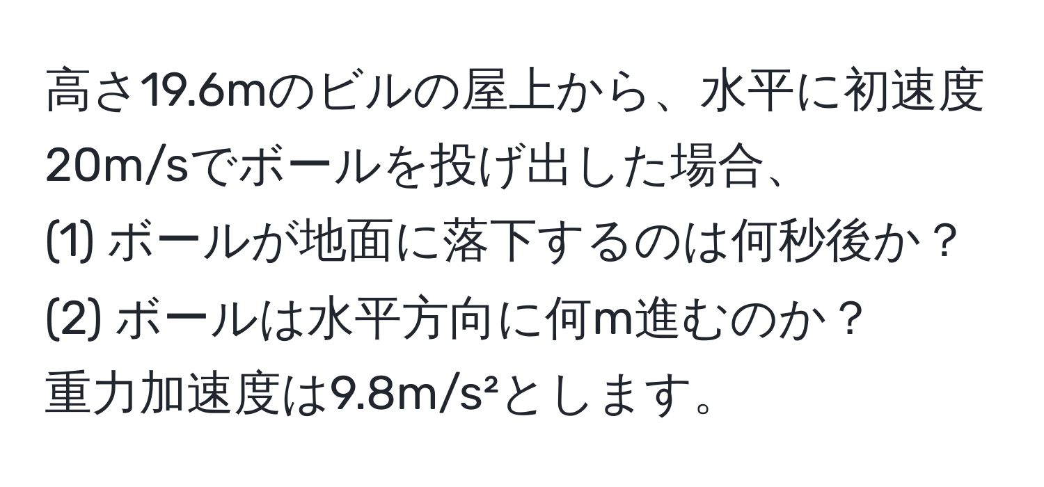 高さ19.6mのビルの屋上から、水平に初速度20m/sでボールを投げ出した場合、  
(1) ボールが地面に落下するのは何秒後か？  
(2) ボールは水平方向に何m進むのか？  
重力加速度は9.8m/s²とします。