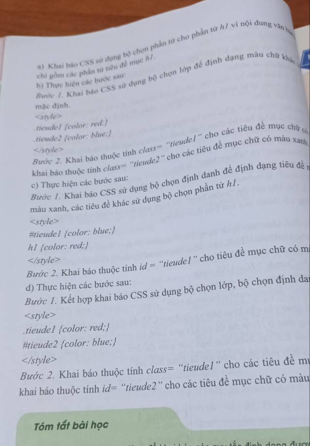 Khai báo CSS sử dụng bộ chọu phần tử cho phần tử h/ vì nội dung văn bá
chi gồm các phần tử tiêu đề mục h1
Bước 1. Khai báo CSS sử dụng bộ chọn lớp để định dạng mâu chữ khác
b) Thực hiện các bước sau:
mặc định.

khai báo thuộc tỉnh class= ''tieude2'' cho các tiêu đề mục chữ có máu xanh
Bước 1. Khai báo CSS sử dụng bộ chọn định danh đề định dạng tiêu đề 
c) Thực hiện các bước sau:
màu xanh, các tiêu đề khác sử dụng bộ chọn phần tử h1 .

Bước 2. Khai báo thuộc tính id = “tieudel ” cho tiêu đề mục chữ có m
d) Thực hiện các bước sau:
Bước 1. Kết hợp khai báo CSS sử dụng bộ chọn lớp, bộ chọn định dai

Bước 2. Khai báo thuộc tính class= “tieudel” cho các tiêu đề mư
khai báo thuộc tính id= “tieude2” cho các tiêu đề mục chữ có màu
Tóm tắt bài học