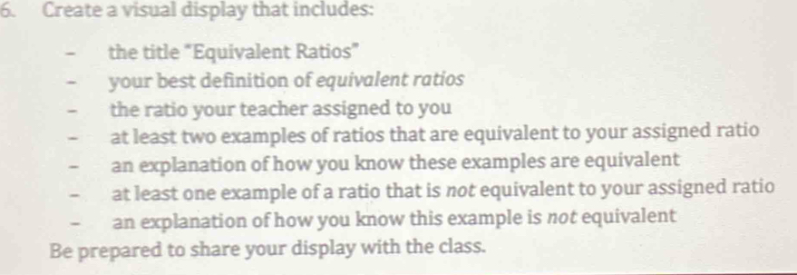 Create a visual display that includes: 
- the title “Equivalent Ratios” 
- your best definition of equivalent ratios 
- the ratio your teacher assigned to you 
- at least two examples of ratios that are equivalent to your assigned ratio 
- an explanation of how you know these examples are equivalent 
- at least one example of a ratio that is not equivalent to your assigned ratio 
` an explanation of how you know this example is not equivalent 
Be prepared to share your display with the class.